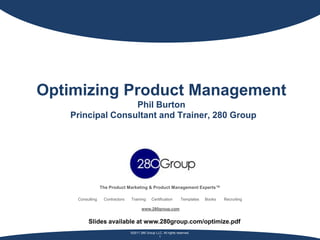 Optimizing Product Management
                  Phil Burton
   Principal Consultant and Trainer, 280 Group




                 The Product Marketing & Product Management Experts™

    Consulting    Contractors   Training      Certification       Templates   Books   Recruiting

                                       www.280group.com


         Slides available at www.280group.com/optimize.pdf
                                ©2011 280 Group LLC. All rights reserved.
                                                  1
 