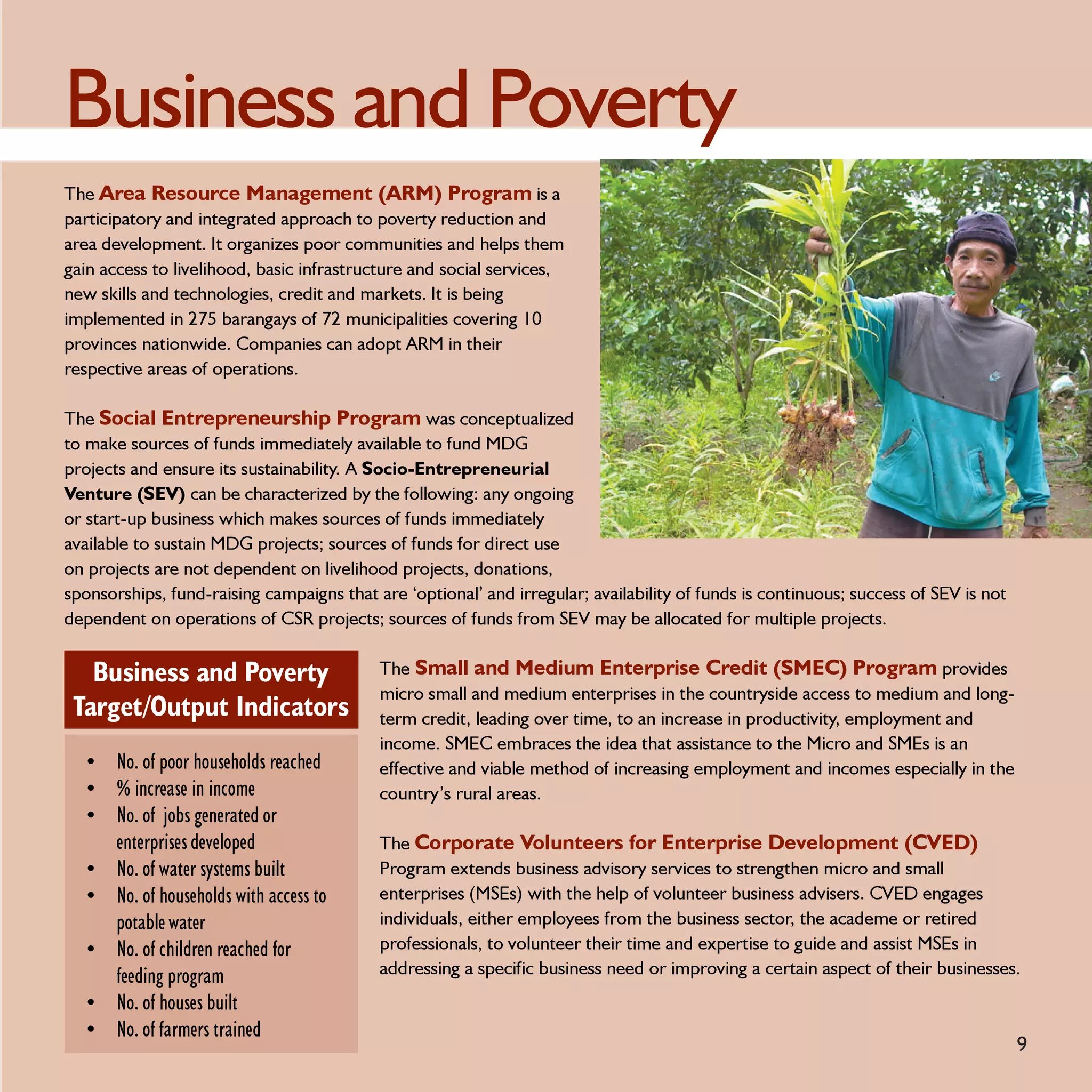 Business and Poverty
The Area Resource Management (ARM) Program is a
participatory and integrated approach to poverty reduction and
area development. It organizes poor communities and helps them
gain access to livelihood, basic infrastructure and social services,
new skills and technologies, credit and markets. It is being
implemented in 275 barangays of 72 municipalities covering 10
provinces nationwide. Companies can adopt ARM in their
respective areas of operations.

The Social Entrepreneurship Program was conceptualized
to make sources of funds immediately available to fund MDG
projects and ensure its sustainability. A Socio-Entrepreneurial
Venture (SEV) can be characterized by the following: any ongoing
or start-up business which makes sources of funds immediately
available to sustain MDG projects; sources of funds for direct use
on projects are not dependent on livelihood projects, donations,
sponsorships, fund-raising campaigns that are ‘optional’ and irregular; availability of funds is continuous; success of SEV is not
dependent on operations of CSR projects; sources of funds from SEV may be allocated for multiple projects.


   Business and Poverty                    The Small and Medium Enterprise Credit (SMEC) Program provides
                                           micro small and medium enterprises in the countryside access to medium and long-
 Target/Output Indicators                  term credit, leading over time, to an increase in productivity, employment and
                                           income. SMEC embraces the idea that assistance to the Micro and SMEs is an
  • No. of poor households reached         effective and viable method of increasing employment and incomes especially in the
  • % increase in income                   country’s rural areas.
  • No. of jobs generated or
       enterprises developed               The Corporate Volunteers for Enterprise Development (CVED)
  •    No. of water systems built          Program extends business advisory services to strengthen micro and small
  •    No. of households with access to    enterprises (MSEs) with the help of volunteer business advisers. CVED engages
       potable water                       individuals, either employees from the business sector, the academe or retired
  •    No. of children reached for         professionals, to volunteer their time and expertise to guide and assist MSEs in
       feeding program                     addressing a specific business need or improving a certain aspect of their businesses.
  •    No. of houses built
  •    No. of farmers trained
                                                                                                                                     9
 
