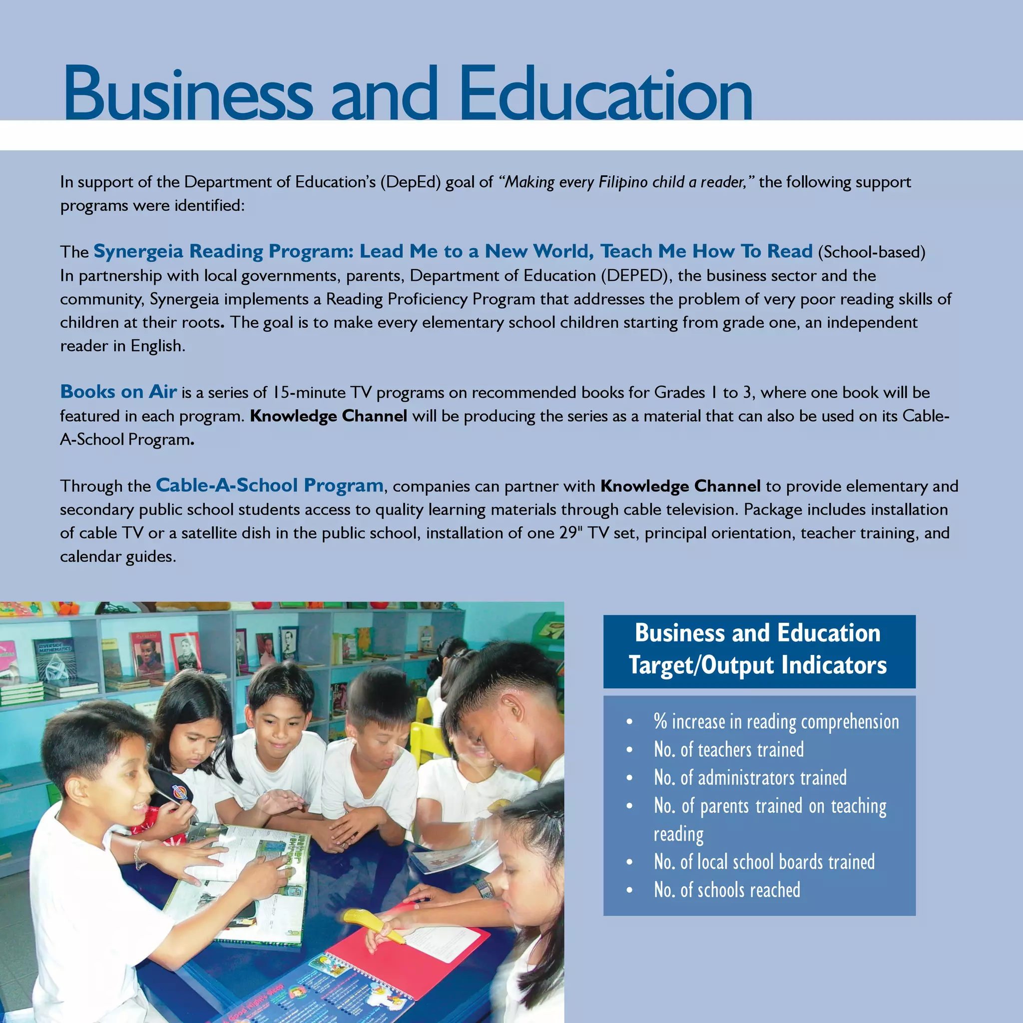 Business and Education
In support of the Department of Education’s (DepEd) goal of “Making every Filipino child a reader,” the following support
programs were identified:

The Synergeia Reading Program: Lead Me to a New World, Teach Me How To Read (School-based)
In partnership with local governments, parents, Department of Education (DEPED), the business sector and the
community, Synergeia implements a Reading Proficiency Program that addresses the problem of very poor reading skills of
children at their roots. The goal is to make every elementary school children starting from grade one, an independent
reader in English.

Books on Air is a series of 15-minute TV programs on recommended books for Grades 1 to 3, where one book will be
featured in each program. Knowledge Channel will be producing the series as a material that can also be used on its Cable-
A-School Program.

Through the Cable-A-School Program, companies can partner with Knowledge Channel to provide elementary and
secondary public school students access to quality learning materials through cable television. Package includes installation
of cable TV or a satellite dish in the public school, installation of one 29" TV set, principal orientation, teacher training, and
calendar guides.



                                                                                   Business and Education
                                                                                  Target/Output Indicators

                                                                                 • % increase in reading comprehension
                                                                                 • No. of teachers trained
                                                                                 • No. of administrators trained
                                                                                 • No. of parents trained on teaching
                                                                                   reading
                                                                                 • No. of local school boards trained
                                                                                 • No. of schools reached
 