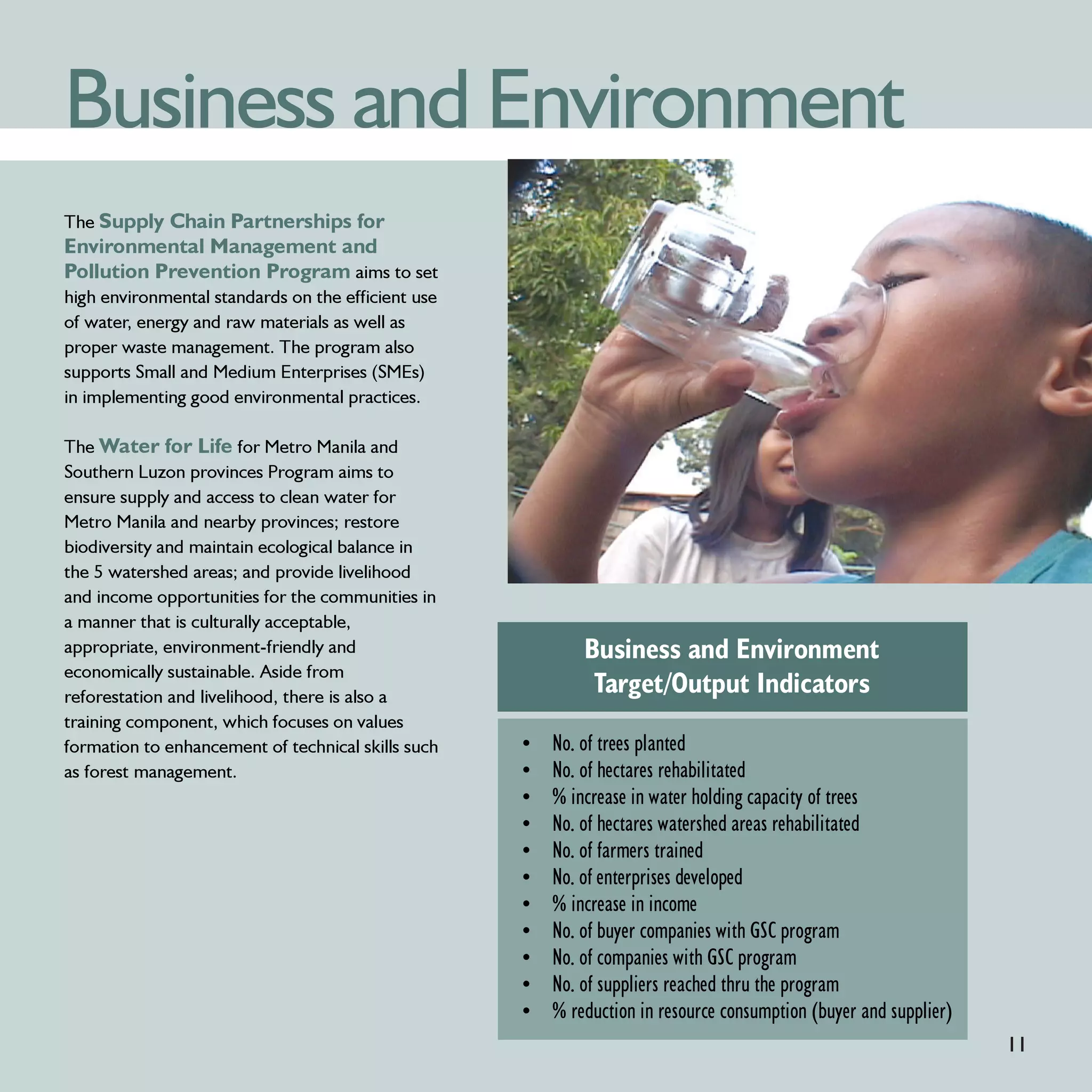 Business and Environment
The Supply Chain Partnerships for
Environmental Management and
Pollution Prevention Program aims to set
high environmental standards on the efficient use
of water, energy and raw materials as well as
proper waste management. The program also
supports Small and Medium Enterprises (SMEs)
in implementing good environmental practices.

The Water for Life for Metro Manila and
Southern Luzon provinces Program aims to
ensure supply and access to clean water for
Metro Manila and nearby provinces; restore
biodiversity and maintain ecological balance in
the 5 watershed areas; and provide livelihood
and income opportunities for the communities in
a manner that is culturally acceptable,
appropriate, environment-friendly and                       Business and Environment
economically sustainable. Aside from
reforestation and livelihood, there is also a
                                                             Target/Output Indicators
training component, which focuses on values
formation to enhancement of technical skills such   •   No. of trees planted
as forest management.                               •   No. of hectares rehabilitated
                                                    •   % increase in water holding capacity of trees
                                                    •   No. of hectares watershed areas rehabilitated
                                                    •   No. of farmers trained
                                                    •   No. of enterprises developed
                                                    •   % increase in income
                                                    •   No. of buyer companies with GSC program
                                                    •   No. of companies with GSC program
                                                    •   No. of suppliers reached thru the program
                                                    •   % reduction in resource consumption (buyer and supplier)
                                                                                                                   11
 