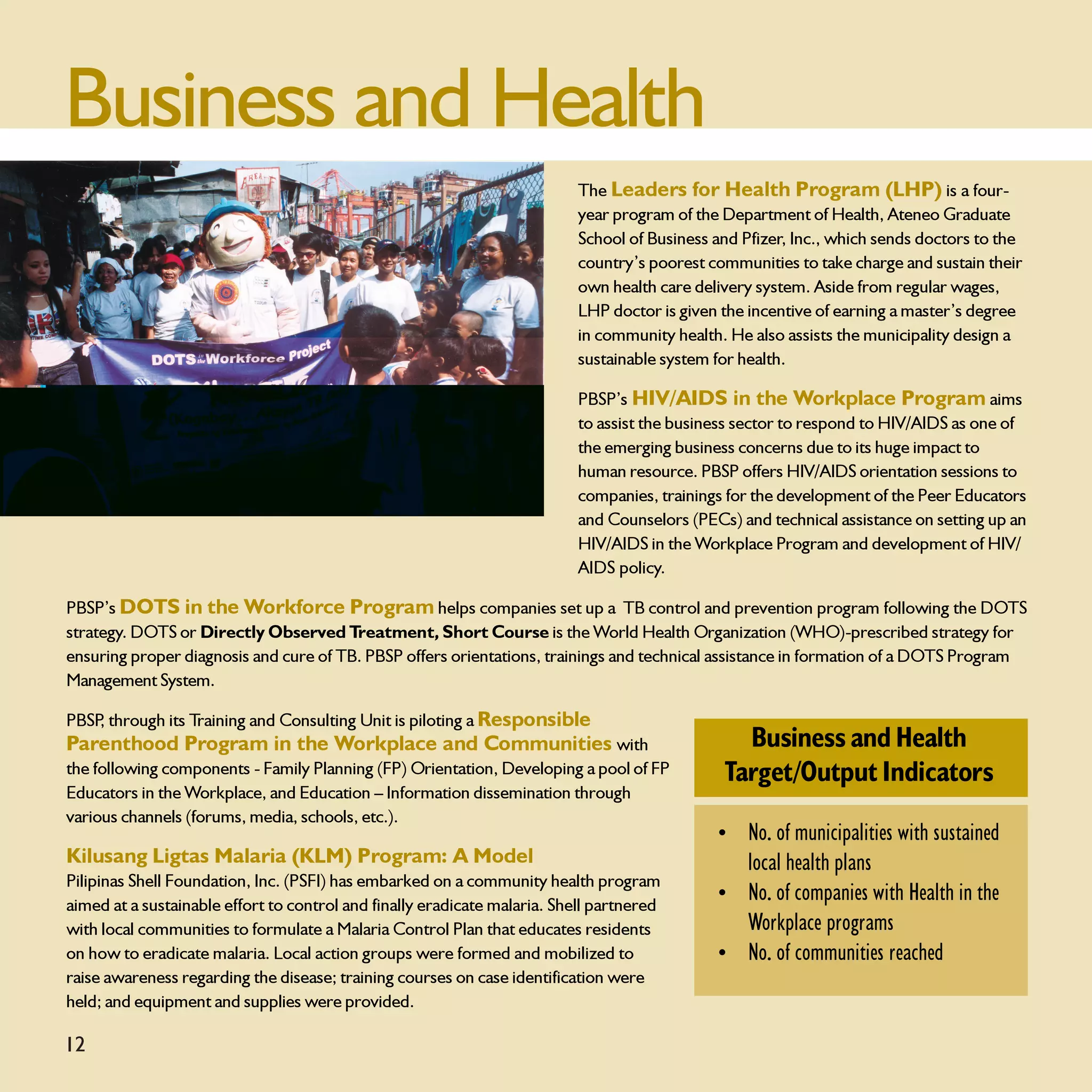 Business and Health
                                                                          The Leaders for Health Program (LHP) is a four-
                                                                          year program of the Department of Health, Ateneo Graduate
                                                                          School of Business and Pfizer, Inc., which sends doctors to the
                                                                          country’s poorest communities to take charge and sustain their
                                                                          own health care delivery system. Aside from regular wages,
                                                                          LHP doctor is given the incentive of earning a master’s degree
                                                                          in community health. He also assists the municipality design a
                                                                          sustainable system for health.

                                                                          PBSP’s HIV/AIDS in the Workplace Program aims
                                                                          to assist the business sector to respond to HIV/AIDS as one of
                                                                          the emerging business concerns due to its huge impact to
                                                                          human resource. PBSP offers HIV/AIDS orientation sessions to
                                                                          companies, trainings for the development of the Peer Educators
                                                                          and Counselors (PECs) and technical assistance on setting up an
                                                                          HIV/AIDS in the Workplace Program and development of HIV/
                                                                          AIDS policy.

PBSP’s DOTS in the Workforce Program helps companies set up a TB control and prevention program following the DOTS
strategy. DOTS or Directly Observed Treatment, Short Course is the World Health Organization (WHO)-prescribed strategy for
ensuring proper diagnosis and cure of TB. PBSP offers orientations, trainings and technical assistance in formation of a DOTS Program
Management System.

PBSP through its Training and Consulting Unit is piloting a Responsible
    ,
Parenthood Program in the Workplace and Communities with                                        Business and Health
the following components - Family Planning (FP) Orientation, Developing a pool of FP          Target/Output Indicators
Educators in the Workplace, and Education – Information dissemination through
various channels (forums, media, schools, etc.).
                                                                                             • No. of municipalities with sustained
Kilusang Ligtas Malaria (KLM) Program: A Model                                                 local health plans
Pilipinas Shell Foundation, Inc. (PSFI) has embarked on a community health program
                                                                                             • No. of companies with Health in the
aimed at a sustainable effort to control and finally eradicate malaria. Shell partnered
with local communities to formulate a Malaria Control Plan that educates residents             Workplace programs
on how to eradicate malaria. Local action groups were formed and mobilized to                • No. of communities reached
raise awareness regarding the disease; training courses on case identification were
held; and equipment and supplies were provided.

12
 