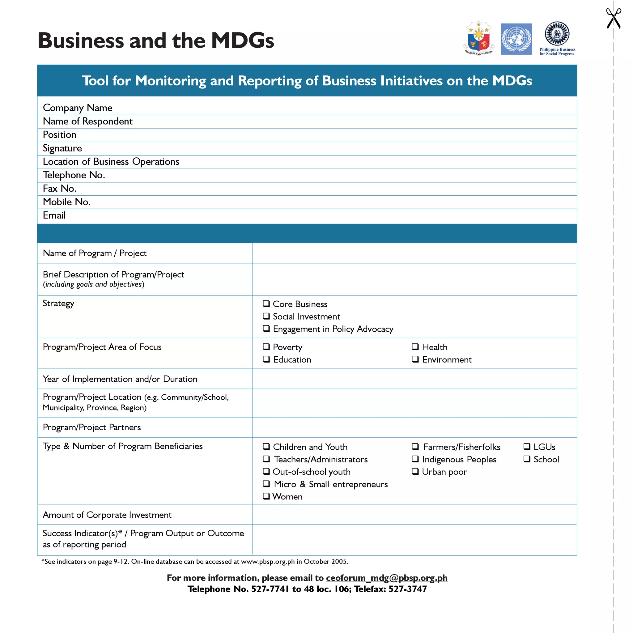 Business and the MDGs
            Tool for Monitoring and Reporting of Business Initiatives on the MDGs
Company Name
Name of Respondent
Position
Signature
Location of Business Operations
Telephone No.
Fax No.
Mobile No.
Email


Name of Program / Project

Brief Description of Program/Project
(including goals and objectives)

Strategy                                                                 Core Business
                                                                         Social Investment
                                                                         Engagement in Policy Advocacy
Program/Project Area of Focus                                            Poverty                         Health
                                                                         Education                       Environment

Year of Implementation and/or Duration
Program/Project Location (e.g. Community/School,
Municipality, Province, Region)

Program/Project Partners

Type & Number of Program Beneficiaries                                   Children and Youth              Farmers/Fisherfolks   LGUs
                                                                         Teachers/Administrators         Indigenous Peoples    School
                                                                         Out-of-school youth             Urban poor
                                                                         Micro & Small entrepreneurs
                                                                         Women
Amount of Corporate Investment
Success Indicator(s)* / Program Output or Outcome
as of reporting period
*See indicators on page 9-12. On-line database can be accessed at www.pbsp.org.ph in October 2005.

                                       For more information, please email to ceoforum_mdg@pbsp.org.ph
                                            Telephone No. 527-7741 to 48 loc. 106; Telefax: 527-3747
 