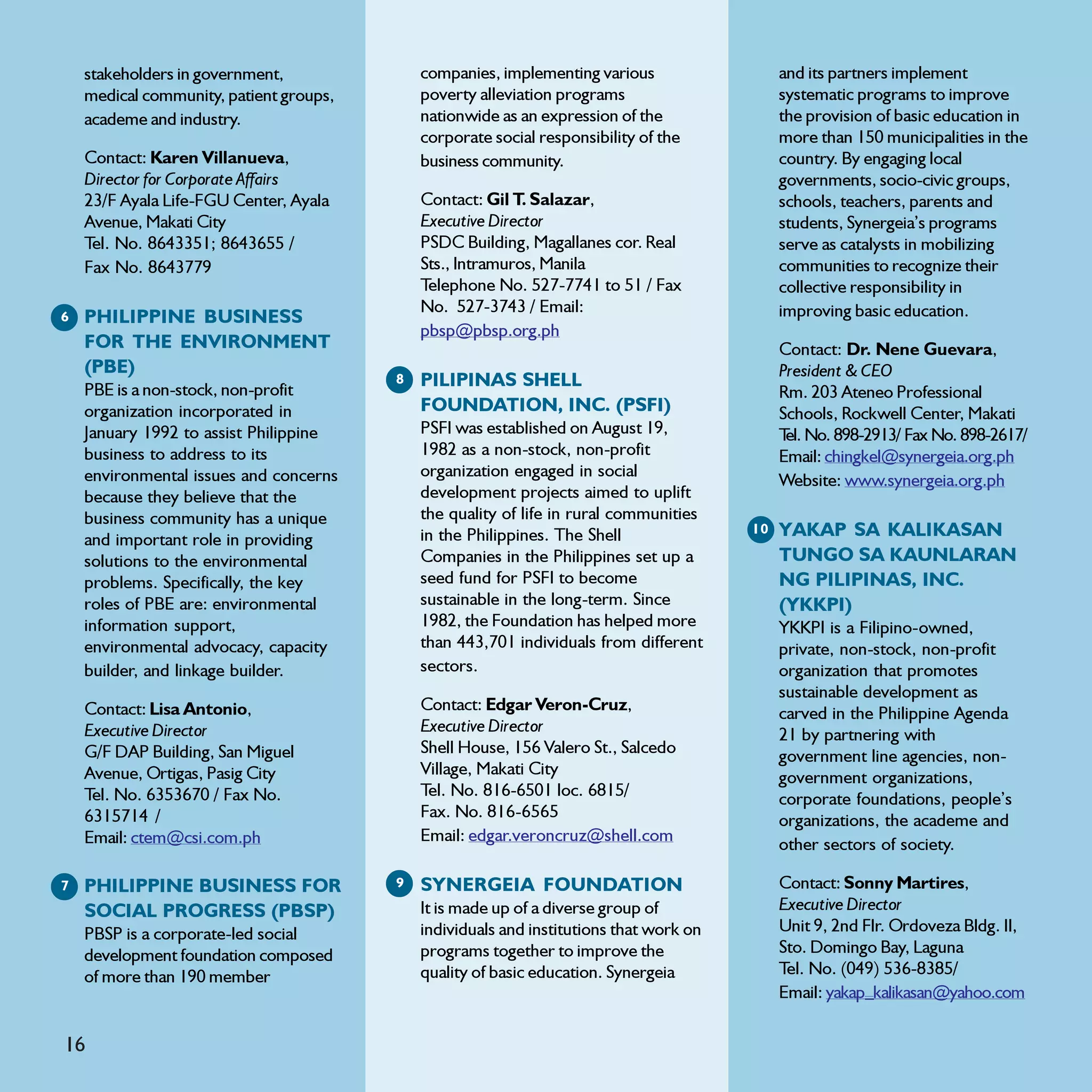 stakeholders in government,              companies, implementing various                  and its partners implement
    medical community, patient groups,       poverty alleviation programs                     systematic programs to improve
    academe and industry.                    nationwide as an expression of the               the provision of basic education in
                                             corporate social responsibility of the           more than 150 municipalities in the
    Contact: Karen Villanueva,               business community.                              country. By engaging local
    Director for Corporate Affairs                                                            governments, socio-civic groups,
    23/F Ayala Life-FGU Center, Ayala        Contact: Gil T. Salazar,                         schools, teachers, parents and
    Avenue, Makati City                      Executive Director                               students, Synergeia’s programs
    Tel. No. 8643351; 8643655 /              PSDC Building, Magallanes cor. Real              serve as catalysts in mobilizing
    Fax No. 8643779                          Sts., Intramuros, Manila                         communities to recognize their
                                             Telephone No. 527-7741 to 51 / Fax               collective responsibility in
                                             No. 527-3743 / Email:                            improving basic education.
6   PHILIPPINE BUSINESS
                                             pbsp@pbsp.org.ph
    FOR THE ENVIRONMENT                                                                       Contact: Dr. Nene Guevara,
    (PBE)                                                                                     President & CEO
    PBE is a non-stock, non-profit
                                         8   PILIPINAS SHELL
                                                                                              Rm. 203 Ateneo Professional
    organization incorporated in             FOUNDATION, INC. (PSFI)                          Schools, Rockwell Center, Makati
    January 1992 to assist Philippine        PSFI was established on August 19,               T No. 898-2913/ Fax No. 898-2617/
                                                                                               el.
    business to address to its               1982 as a non-stock, non-profit                  Email: chingkel@synergeia.org.ph
    environmental issues and concerns        organization engaged in social
                                                                                              Website: www.synergeia.org.ph
    because they believe that the            development projects aimed to uplift
    business community has a unique          the quality of life in rural communities
    and important role in providing          in the Philippines. The Shell               10   YAKAP SA KALIKASAN
    solutions to the environmental           Companies in the Philippines set up a            TUNGO SA KAUNLARAN
    problems. Specifically, the key          seed fund for PSFI to become                     NG PILIPINAS, INC.
    roles of PBE are: environmental          sustainable in the long-term. Since              (YKKPI)
    information support,                     1982, the Foundation has helped more             YKKPI is a Filipino-owned,
    environmental advocacy, capacity         than 443,701 individuals from different          private, non-stock, non-profit
    builder, and linkage builder.            sectors.                                         organization that promotes
                                                                                              sustainable development as
    Contact: Lisa Antonio,                   Contact: Edgar Veron-Cruz,                       carved in the Philippine Agenda
    Executive Director                       Executive Director                               21 by partnering with
    G/F DAP Building, San Miguel             Shell House, 156 Valero St., Salcedo             government line agencies, non-
    Avenue, Ortigas, Pasig City              Village, Makati City                             government organizations,
    Tel. No. 6353670 / Fax No.               Tel. No. 816-6501 loc. 6815/                     corporate foundations, people’s
    6315714 /                                Fax. No. 816-6565                                organizations, the academe and
    Email: ctem@csi.com.ph                   Email: edgar.veroncruz@shell.com
                                                                                              other sectors of society.

7   PHILIPPINE BUSINESS FOR              9   SYNERGEIA FOUNDATION                             Contact: Sonny Martires,
    SOCIAL PROGRESS (PBSP)                   It is made up of a diverse group of              Executive Director
    PBSP is a corporate-led social           individuals and institutions that work on        Unit 9, 2nd Flr. Ordoveza Bldg. II,
    development foundation composed          programs together to improve the                 Sto. Domingo Bay, Laguna
    of more than 190 member                  quality of basic education. Synergeia            Tel. No. (049) 536-8385/
                                                                                              Email: yakap_kalikasan@yahoo.com

16
 