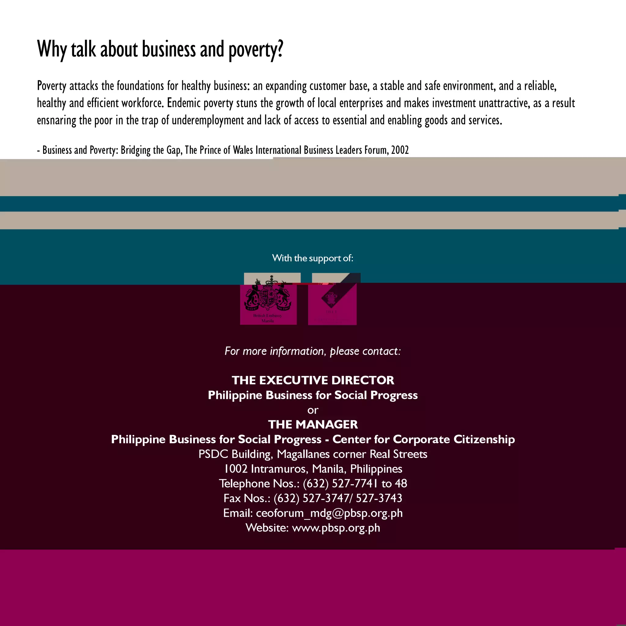 Why talk about business and poverty?
Poverty attacks the foundations for healthy business: an expanding customer base, a stable and safe environment, and a reliable,
healthy and efficient workforce. Endemic poverty stuns the growth of local enterprises and makes investment unattractive, as a result
ensnaring the poor in the trap of underemployment and lack of access to essential and enabling goods and services.

- Business and Poverty: Bridging the Gap, The Prince of Wales International Business Leaders Forum, 2002




                                                                 With the support of:




                                                    For more information, please contact:

                                           THE EXECUTIVE DIRECTOR
                                      Philippine Business for Social Progress
                                                          or
                                                  THE MANAGER
                    Philippine Business for Social Progress - Center for Corporate Citizenship
                                    PSDC Building, Magallanes corner Real Streets
                                         1002 Intramuros, Manila, Philippines
                                        Telephone Nos.: (632) 527-7741 to 48
                                         Fax Nos.: (632) 527-3747/ 527-3743
                                         Email: ceoforum_mdg@pbsp.org.ph
                                             Website: www.pbsp.org.ph
 