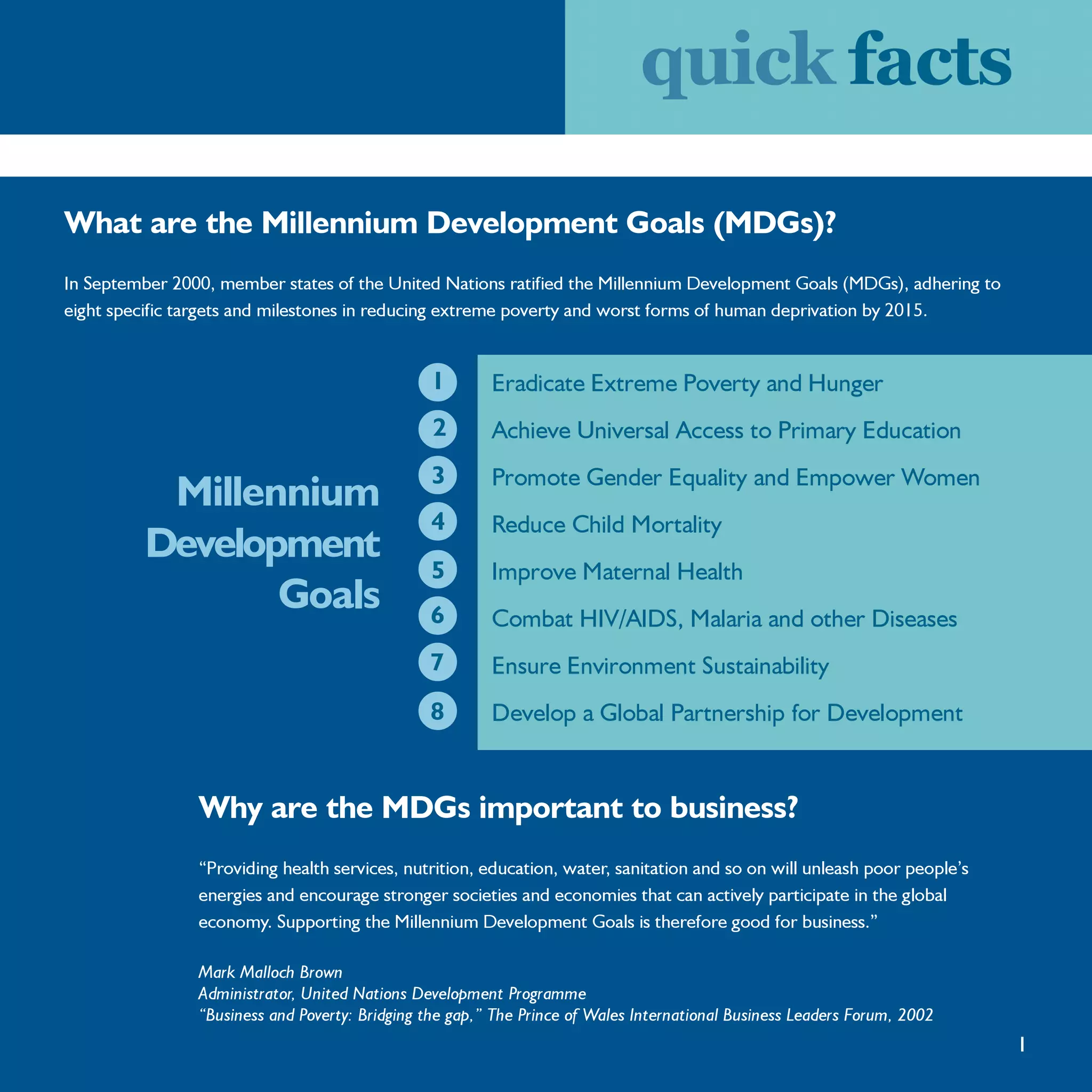 quick facts

What are the Millennium Development Goals (MDGs)?
In September 2000, member states of the United Nations ratified the Millennium Development Goals (MDGs), adhering to
eight specific targets and milestones in reducing extreme poverty and worst forms of human deprivation by 2015.


                                                1        Eradicate Extreme Poverty and Hunger
                                                 2       Achieve Universal Access to Primary Education
                                                3        Promote Gender Equality and Empower Women
          Millennium
                                                4        Reduce Child Mortality
         Development
                                                5        Improve Maternal Health
                Goals                           6        Combat HIV/AIDS, Malaria and other Diseases
                                                7        Ensure Environment Sustainability
                                                8        Develop a Global Partnership for Development


                Why are the MDGs important to business?
                “Providing health services, nutrition, education, water, sanitation and so on will unleash poor people’s
                energies and encourage stronger societies and economies that can actively participate in the global
                economy. Supporting the Millennium Development Goals is therefore good for business.”

                Mark Malloch Brown
                Administrator, United Nations Development Programme
                “Business and Poverty: Bridging the gap,” The Prince of Wales International Business Leaders Forum, 2002
                                                                                                                           1
 