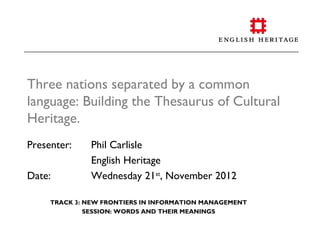 Three nations separated by a common
language: Building the Thesaurus of Cultural
Heritage.
Presenter:    Phil Carlisle
              English Heritage
Date:         Wednesday 21st, November 2012

     TRACK 3: NEW FRONTIERS IN INFORMATION MANAGEMENT
              SESSION: WORDS AND THEIR MEANINGS
 
