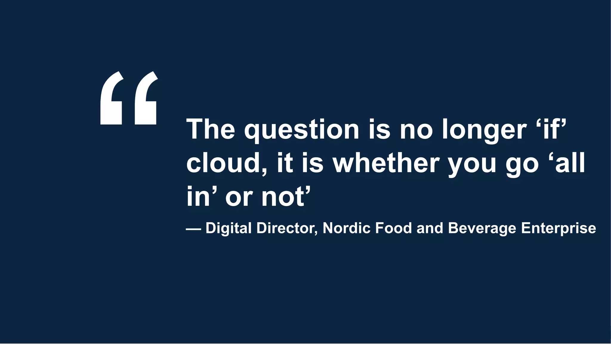 The question is no longer ‘if’
cloud, it is whether you go ‘all
in’ or not’
— Digital Director, Nordic Food and Beverage Enterprise
 