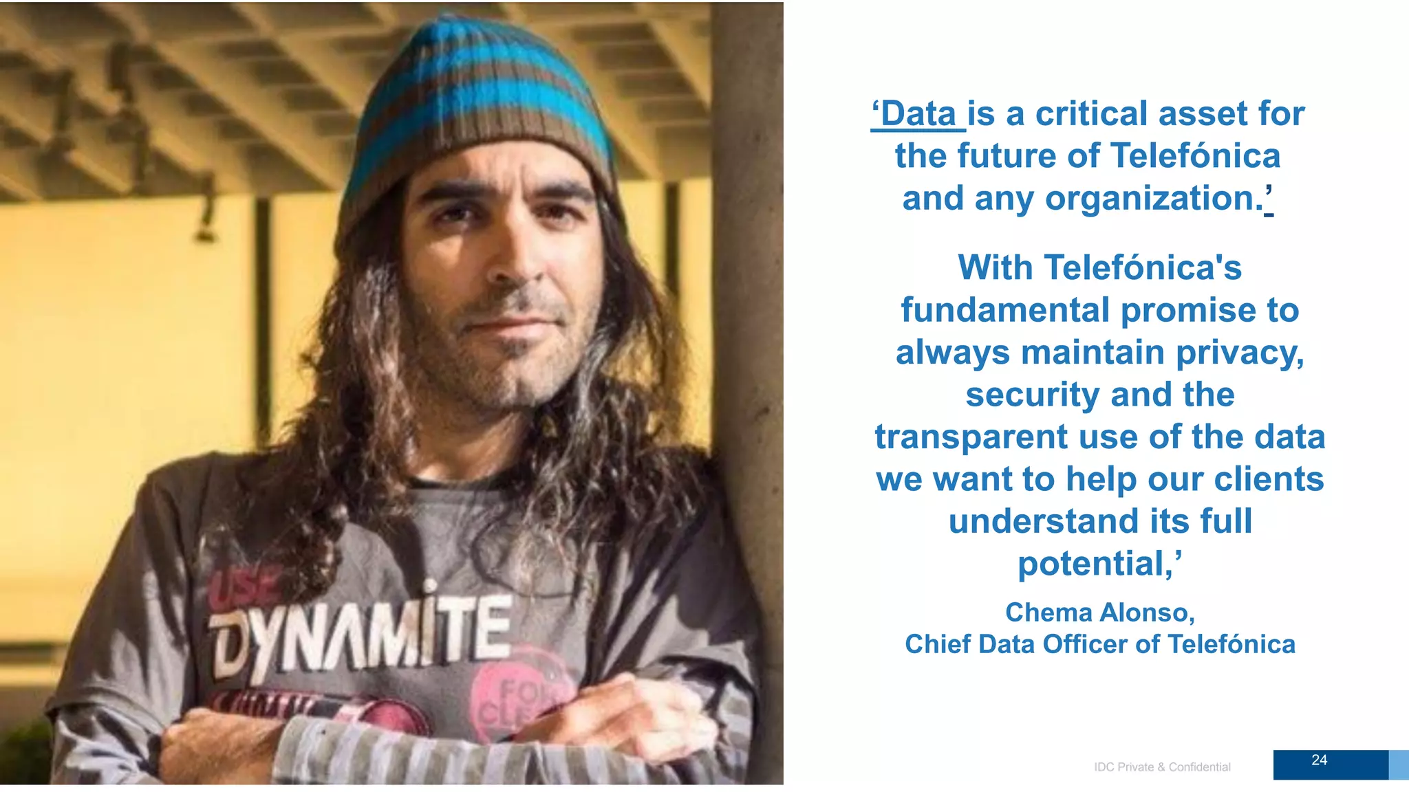 IDC Private & Confidential
With Telefónica's
fundamental promise to
always maintain privacy,
security and the
transparent use of the data
we want to help our clients
understand its full
potential,’
‘Data is a critical asset for
the future of Telefónica
and any organization.’
Chema Alonso,
Chief Data Officer of Telefónica
24
 