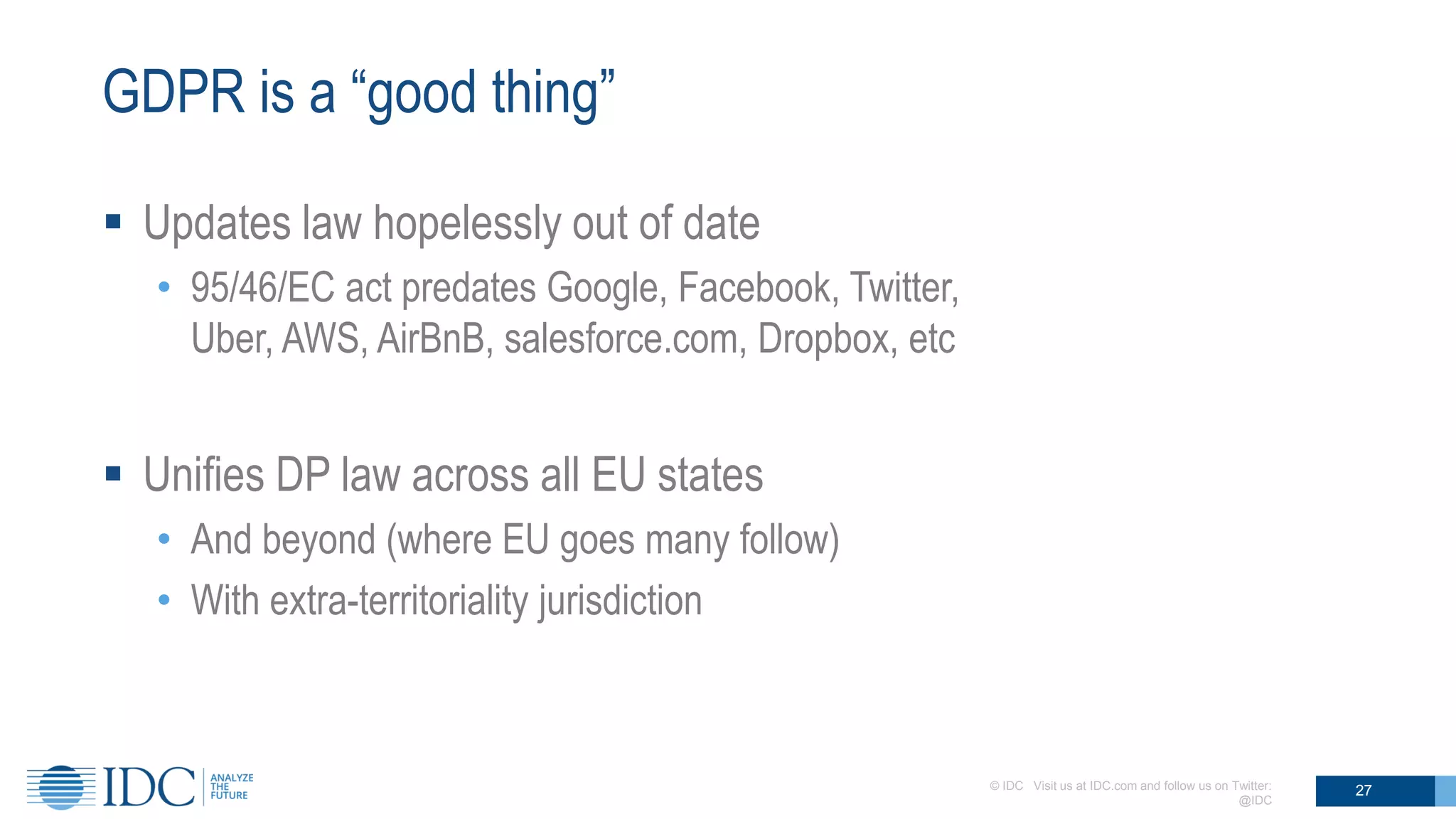 GDPR is a “good thing”
 Updates law hopelessly out of date
• 95/46/EC act predates Google, Facebook, Twitter,
Uber, AWS, AirBnB, salesforce.com, Dropbox, etc
 Unifies DP law across all EU states
• And beyond (where EU goes many follow)
• With extra-territoriality jurisdiction
© IDC Visit us at IDC.com and follow us on Twitter:
@IDC
27
 