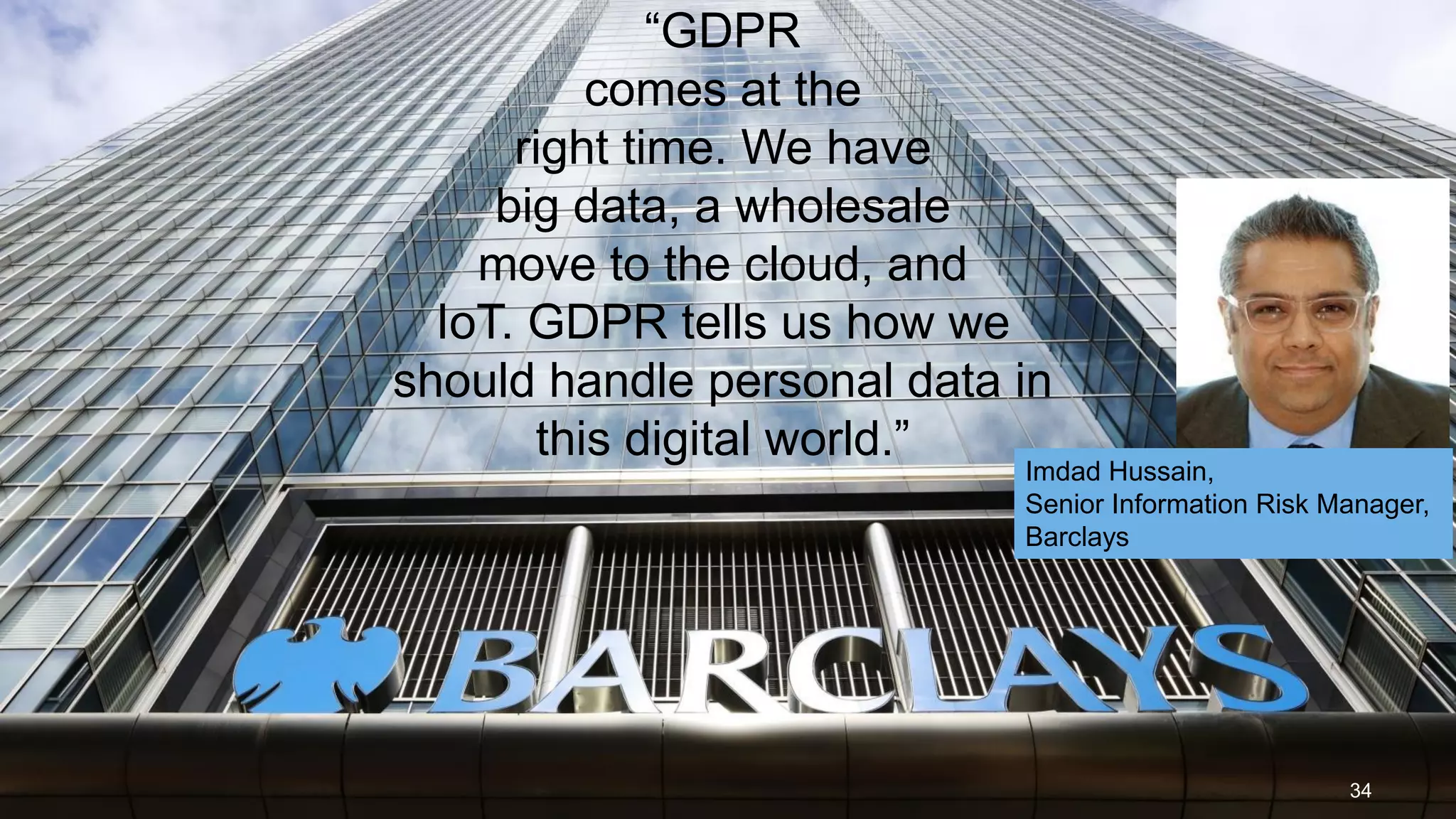 34
“GDPR
comes at the
right time. We have
big data, a wholesale
move to the cloud, and
IoT. GDPR tells us how we
should handle personal data in
this digital world.”
Imdad Hussain,
Senior Information Risk Manager,
Barclays
 