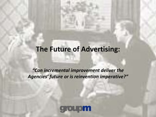 The Future of Advertising:
“Can incremental improvement deliver the
Agencies’ future or is reinvention imperative?”
 