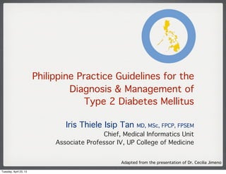 Philippine Practice Guidelines for the
Diagnosis & Management of
Type 2 Diabetes Mellitus
Iris Thiele Isip Tan MD, MSc, FPCP, FPSEM
Chief, Medical Informatics Unit
Associate Professor IV, UP College of Medicine
Adapted from the presentation of Dr. Cecilia Jimeno
Tuesday, April 23, 13
 