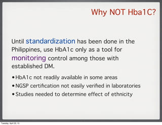 Why NOT Hba1C?
Until standardization has been done in the
Philippines, use HbA1c only as a tool for
monitoring control amo...