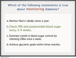 Which of the following statements is true
about monitoring diabetes?
a. Monitor Hba1c ideally twice a year.
b.Check FBS an...