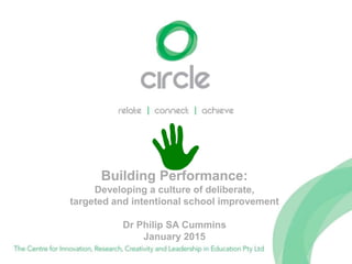 Building Performance:
Developing a culture of deliberate,
targeted and intentional school improvement
Dr Philip SA Cummins
January 2015
 
