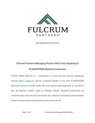 PAGE 1 OF 4 // contact: Bruce Brownell 904.296.2563
FOR IMMEDIATE RELEASE
Fulcrum Partners Managing Director Phil Currie Speaking at
PLANADVISER National Conference
PONTE VEDRA BEACH, FL -- (September 12, 2019) Fulcrum Partners Managing
Director Phil L. Currie Jr. will be a featured speaker at the 2019 PLANADVISER
National Conference (PANC 2019). The event will be held September 16 -18, 2019 at
the JW Marriott Grande Lakes in Orlando, Florida. Designed exclusively for
retirement plan advisers and consultants, the conference will attract elite members
of the retirement planning profession from across the US.
 