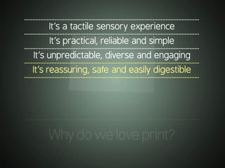 .............................................................................................................
It’s a tactile sensory experience
.............................................................................................................
It’s practical, reliable and simple
.............................................................................................................
It’s unpredictable, diverse and engaging
.............................................................................................................
It’s reassuring, safe and easily digestible
.............................................................................................................
.............................................................................................................
Whydoweloveprint?
 