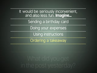 .............................................................................................................
It would be seriously inconvenient,
and also less fun. Imagine...
.............................................................................................................
Sending a birthday card
.............................................................................................................
Doing your expenses
.............................................................................................................
Using instructions
.............................................................................................................
Ordering a takeaway
.............................................................................................................
.............................................................................................................
Whatdidyouget
inthepostyesterday?
 