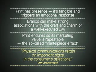 .............................................................................................................
Print has presence — it’s tangible and
triggers an emotional response
.............................................................................................................
Brands can make strong
associations with the craft and charm of
a well-executed DM
.............................................................................................................
Print endures so its marketing
value is repeatable
— the so-called ‘mantelpiece effect’
..........................................................................................................................................................................................................................
“Physical communications retain
an important place
in the consumer’s affections.”
DMA Consumer Report
.............................................................................................................
.............................................................................................................
Cultorartefact?
 