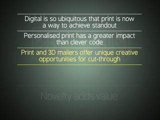 .............................................................................................................
Digital is so ubiquitous that print is now
a way to achieve standout
.............................................................................................................
Personalised print has a greater impact
than clever code
.............................................................................................................
Print and 3D mailers offer unique creative
opportunities for cut-through
.............................................................................................................
.............................................................................................................
Noveltyaddsvalue
 
