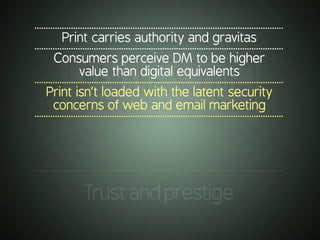 .............................................................................................................
Print carries authority and gravitas
.............................................................................................................
Consumers perceive DM to be higher
value than digital equivalents
.............................................................................................................
Print isn’t loaded with the latent security
concerns of web and email marketing
.............................................................................................................
.............................................................................................................
Trustandprestige
 