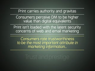 .............................................................................................................
Print carries authority and gravitas
.............................................................................................................
Consumers perceive DM to be higher
value than digital equivalents
.............................................................................................................
Print isn’t loaded with the latent security
concerns of web and email marketing
..........................................................................................................................................................................................................................
Consumers rate trustworthiness
to be the most important attribute in
marketing information…
..........................................................................................................................................................................................................................
Trustandprestige
 