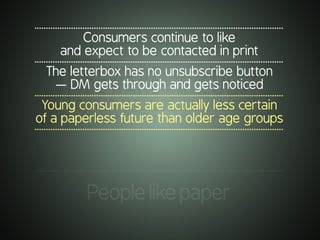 .............................................................................................................
Consumers continue to like
and expect to be contacted in print
.............................................................................................................
The letterbox has no unsubscribe button
— DM gets through and gets noticed
.............................................................................................................
Young consumers are actually less certain
of a paperless future than older age groups
.............................................................................................................
.............................................................................................................
Peoplelikepaper
 