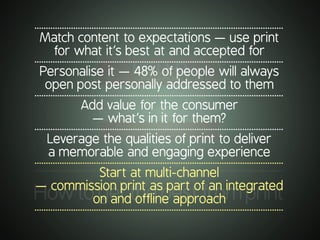 .............................................................................................................
Howtogetthebestfromprint
.............................................................................................................
Match content to expectations — use print
for what it’s best at and accepted for
.............................................................................................................
Personalise it — 48% of people will always
open post personally addressed to them
.............................................................................................................
Add value for the consumer
— what’s in it for them?
.............................................................................................................
Leverage the qualities of print to deliver
a memorable and engaging experience
.............................................................................................................
Start at multi-channel
— commission print as part of an integrated
on and offline approach
.............................................................................................................
 