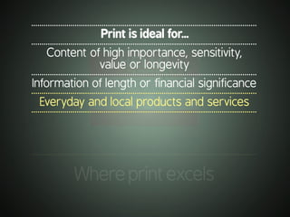.............................................................................................................
Whereprintexcels
.............................................................................................................
Print is ideal for...
.............................................................................................................
Content of high importance, sensitivity,
value or longevity
.............................................................................................................
Information of length or financial significance
.............................................................................................................
Everyday and local products and services
.............................................................................................................
 