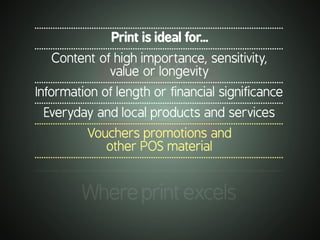 .............................................................................................................
Whereprintexcels
.............................................................................................................
Print is ideal for...
.............................................................................................................
Content of high importance, sensitivity,
value or longevity
.............................................................................................................
Information of length or financial significance
.............................................................................................................
Everyday and local products and services
.............................................................................................................
Vouchers promotions and
other POS material
.............................................................................................................
 
