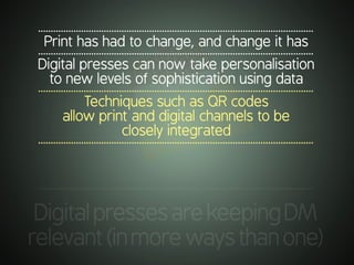 .............................................................................................................
DigitalpressesarekeepingDM
relevant(inmorewaysthanone)
.............................................................................................................
Print has had to change, and change it has
.............................................................................................................
Digital presses can now take personalisation
to new levels of sophistication using data
.............................................................................................................
Techniques such as QR codes
allow print and digital channels to be
closely integrated
.............................................................................................................
 