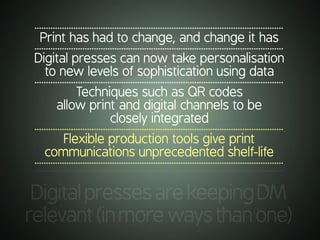 .............................................................................................................
DigitalpressesarekeepingDM
relevant(inmorewaysthanone)
.............................................................................................................
Print has had to change, and change it has
.............................................................................................................
Digital presses can now take personalisation
to new levels of sophistication using data
.............................................................................................................
Techniques such as QR codes
allow print and digital channels to be
closely integrated
.............................................................................................................
Flexible production tools give print
communications unprecedented shelf-life
.............................................................................................................
 