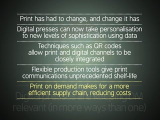.............................................................................................................
DigitalpressesarekeepingDM
relevant(inmorewaysthanone)
.............................................................................................................
Print has had to change, and change it has
.............................................................................................................
Digital presses can now take personalisation
to new levels of sophistication using data
.............................................................................................................
Techniques such as QR codes
allow print and digital channels to be
closely integrated
.............................................................................................................
Flexible production tools give print
communications unprecedented shelf-life
.............................................................................................................
Print on demand makes for a more
efficient supply chain, reducing costs
.............................................................................................................
 