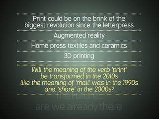 .............................................................................................................
TheFuture…
arewealreadythere
.............................................................................................................
Print could be on the brink of the
biggest revolution since the letterpress
.............................................................................................................
Augmented reality
.............................................................................................................
Home press textiles and ceramics
.............................................................................................................
3D printing
.............................................................................................................
.............................................................................................................
Will the meaning of the verb ‘print’
be transformed in the 2010s
like the meaning of ‘mail’ was in the 1990s
and ‘share’ in the 2000s?
.............................................................................................................
 