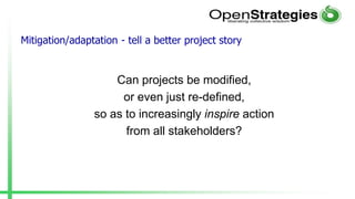 Mitigation/adaptation - tell a better project story
Can projects be modified,
or even just re-defined,
so as to increasingly inspire action
from all stakeholders?
 