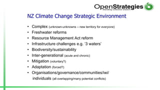 NZ Climate Change Strategic Environment
• Complex (unknown-unknowns – new territory for everyone)
• Freshwater reforms
• Resource Management Act reform
• Infrastructure challenges e.g. ‘3 waters’
• Biodiversity/sustainability
• Inter-generational (acute and chronic)
• Mitigation (voluntary?)
• Adaptation (forced?)
• Organisations/governance/communities/iwi/
individuals (all overlapping/many potential conflicts)
 