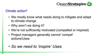 Climate action?
• We mostly know what needs doing to mitigate and adapt
to climate change
• Why aren’t we doing it?
• We’re not sufficiently motivated (compelled or inspired)
• Project managers generally cannot ‘compel’
actions/Uses
• So we need to ‘inspire’ Uses
 