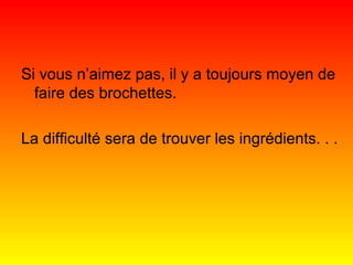 Si vous n’aimez pas, il y a toujours moyen de
faire des brochettes.
La difficulté sera de trouver les ingrédients. . .

 