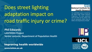 Improving health worldwide
www.lshtm.ac.uk
Phil Edwards
LANTERNS Project
Senior Lecturer, Department of Population Health
Does street lighting
adaptation impact on
road traffic injury or crime?
The LANTERNS project is funded by
the NIHR Public Health Research
Programme. The views expressed
here are those of the authors and
do not necessarily reflect those of
NIHR or the Department of Health
 