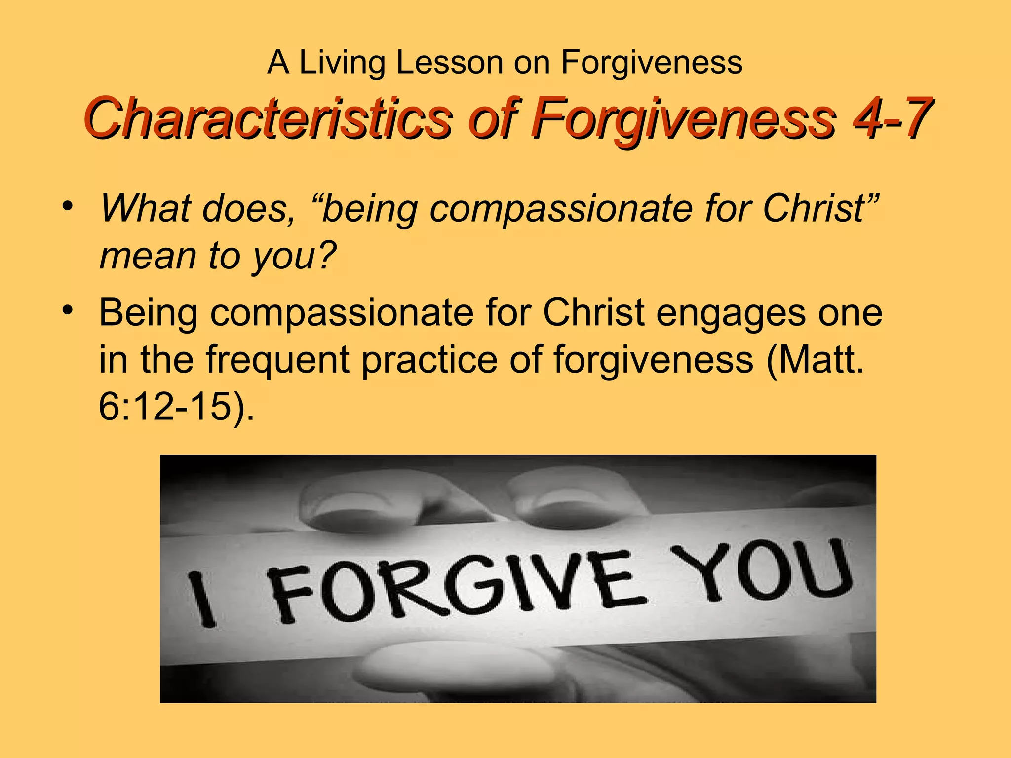 A Living Lesson on Forgiveness
Characteristics of Forgiveness 4-7Characteristics of Forgiveness 4-7
• What does, “being compassionate for Christ”
mean to you?
• Being compassionate for Christ engages one
in the frequent practice of forgiveness (Matt.
6:12-15).
 