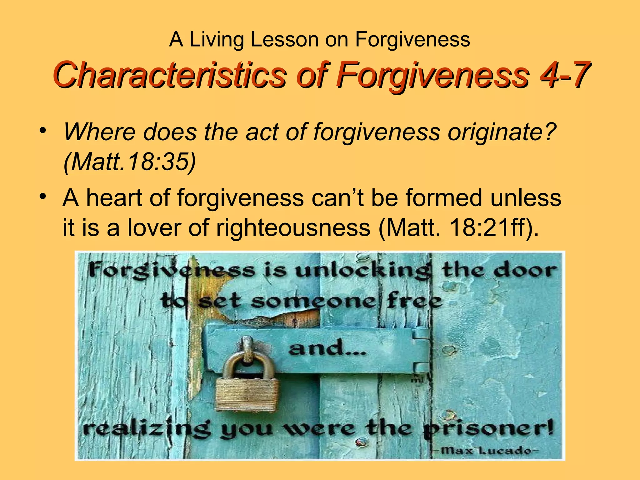 A Living Lesson on Forgiveness
Characteristics of Forgiveness 4-7Characteristics of Forgiveness 4-7
• Where does the act of forgiveness originate?
(Matt.18:35)
• A heart of forgiveness can’t be formed unless
it is a lover of righteousness (Matt. 18:21ff).
 