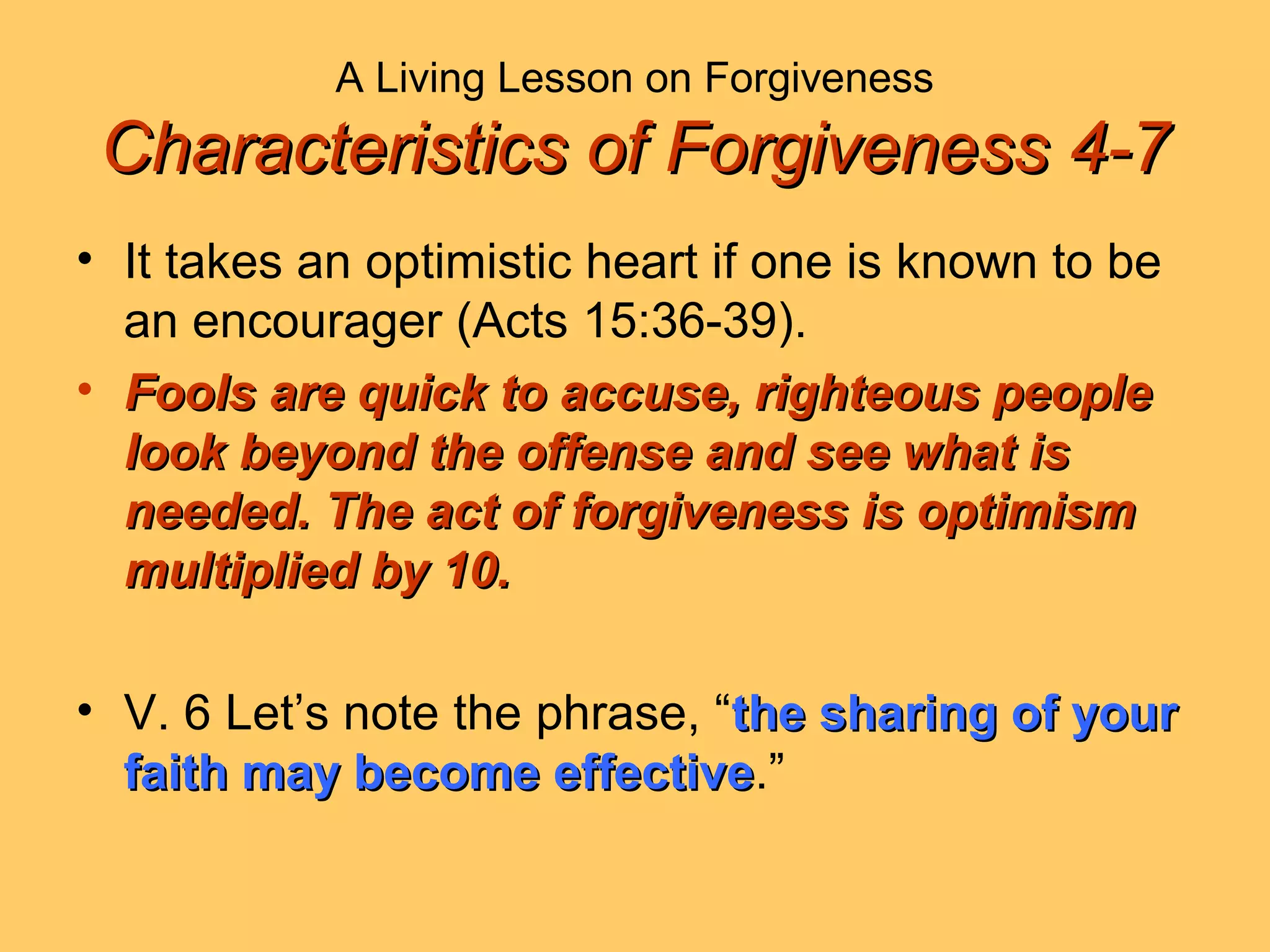 A Living Lesson on Forgiveness
Characteristics of Forgiveness 4-7Characteristics of Forgiveness 4-7
• It takes an optimistic heart if one is known to be
an encourager (Acts 15:36-39).
• Fools are quick to accuse, righteous peopleFools are quick to accuse, righteous people
look beyond the offense and see what islook beyond the offense and see what is
needed. The act of forgiveness is optimismneeded. The act of forgiveness is optimism
multiplied by 10.multiplied by 10.
• V. 6 Let’s note the phrase, “the sharing of yourthe sharing of your
faith may become effectivefaith may become effective.”
 