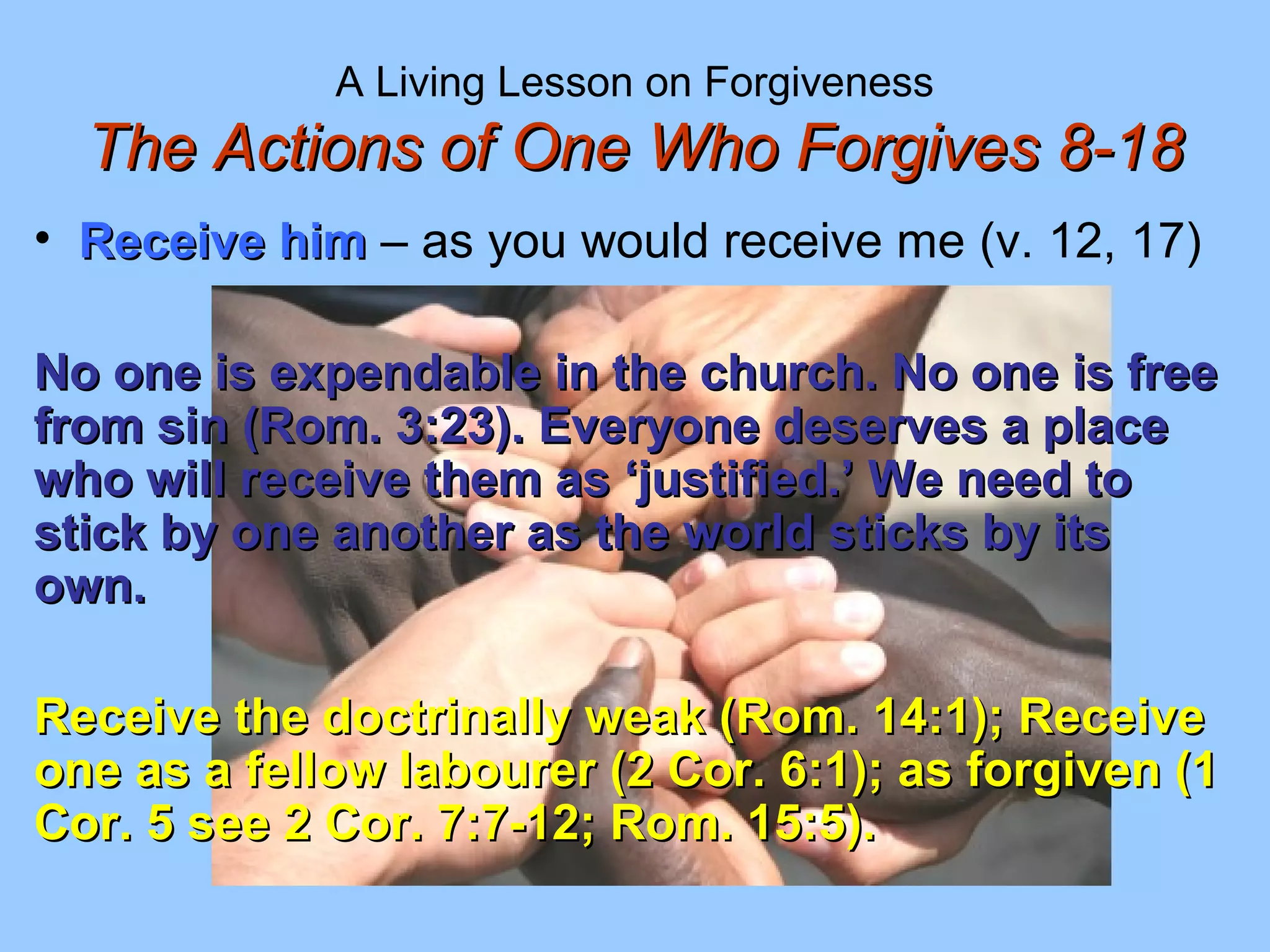 A Living Lesson on Forgiveness
The Actions of One Who Forgives 8-18The Actions of One Who Forgives 8-18
• Receive himReceive him – as you would receive me (v. 12, 17)
No one is expendable in the church. No one is freeNo one is expendable in the church. No one is free
from sin (Rom. 3:23). Everyone deserves a placefrom sin (Rom. 3:23). Everyone deserves a place
who will receive them as ‘justified.’ We need towho will receive them as ‘justified.’ We need to
stick by one another as the world sticks by itsstick by one another as the world sticks by its
own.own.
Receive the doctrinally weak (Rom. 14:1); ReceiveReceive the doctrinally weak (Rom. 14:1); Receive
one as a fellow labourer (2 Cor. 6:1); as forgiven (1one as a fellow labourer (2 Cor. 6:1); as forgiven (1
Cor. 5 see 2 Cor. 7:7-12; Rom. 15:5).Cor. 5 see 2 Cor. 7:7-12; Rom. 15:5).
 