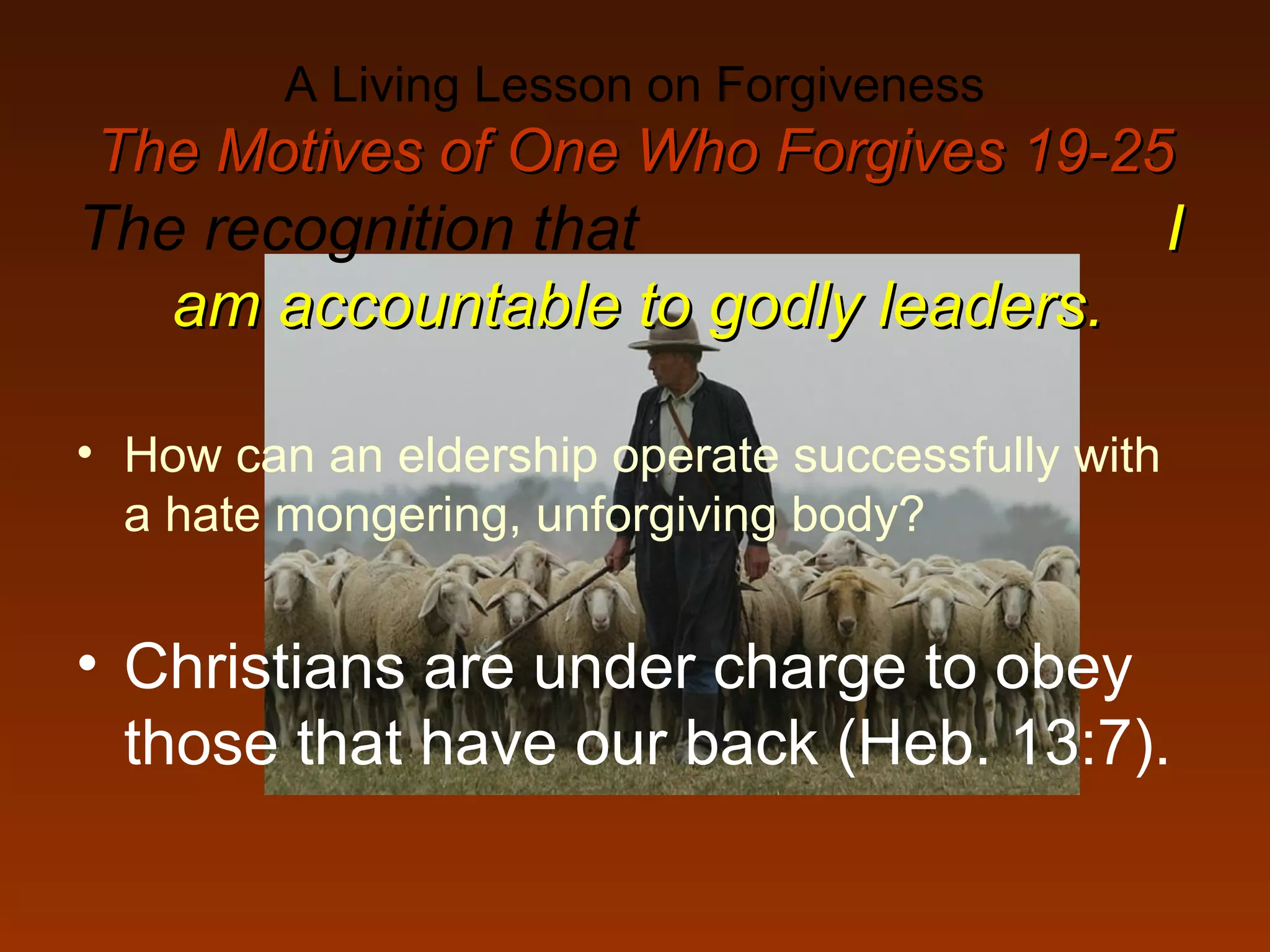 A Living Lesson on Forgiveness
The Motives of One Who Forgives 19-25The Motives of One Who Forgives 19-25
The recognition that II
am accountable to godly leaders.am accountable to godly leaders.
• How can an eldership operate successfully with
a hate mongering, unforgiving body?
• Christians are under charge to obey
those that have our back (Heb. 13:7).
 