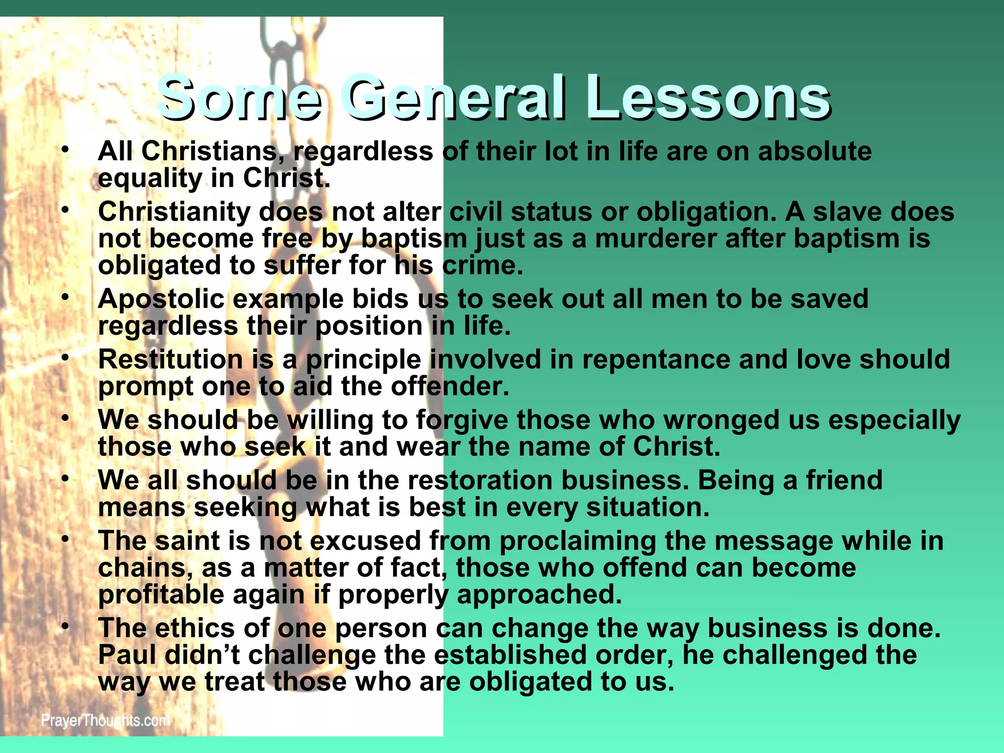 Some General LessonsSome General Lessons
• All Christians, regardless of their lot in life are on absolute
equality in Christ.
• Christianity does not alter civil status or obligation. A slave does
not become free by baptism just as a murderer after baptism is
obligated to suffer for his crime.
• Apostolic example bids us to seek out all men to be saved
regardless their position in life.
• Restitution is a principle involved in repentance and love should
prompt one to aid the offender.
• We should be willing to forgive those who wronged us especially
those who seek it and wear the name of Christ.
• We all should be in the restoration business. Being a friend
means seeking what is best in every situation.
• The saint is not excused from proclaiming the message while in
chains, as a matter of fact, those who offend can become
profitable again if properly approached.
• The ethics of one person can change the way business is done.
Paul didn’t challenge the established order, he challenged the
way we treat those who are obligated to us.
 