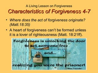 A Living Lesson on Forgiveness
Characteristics of Forgiveness 4-7Characteristics of Forgiveness 4-7
• Where does the act of forgiveness originate?
(Matt.18:35)
• A heart of forgiveness can’t be formed unless
it is a lover of righteousness (Matt. 18:21ff).
 