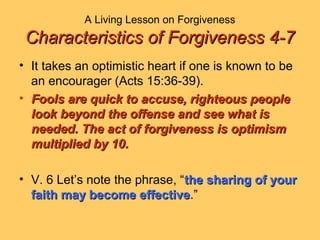 A Living Lesson on Forgiveness
Characteristics of Forgiveness 4-7Characteristics of Forgiveness 4-7
• It takes an optimistic heart if one is known to be
an encourager (Acts 15:36-39).
• Fools are quick to accuse, righteous peopleFools are quick to accuse, righteous people
look beyond the offense and see what islook beyond the offense and see what is
needed. The act of forgiveness is optimismneeded. The act of forgiveness is optimism
multiplied by 10.multiplied by 10.
• V. 6 Let’s note the phrase, “the sharing of yourthe sharing of your
faith may become effectivefaith may become effective.”
 