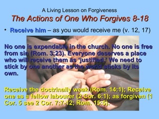 A Living Lesson on Forgiveness
The Actions of One Who Forgives 8-18The Actions of One Who Forgives 8-18
• Receive himReceive him – as you would receive me (v. 12, 17)
No one is expendable in the church. No one is freeNo one is expendable in the church. No one is free
from sin (Rom. 3:23). Everyone deserves a placefrom sin (Rom. 3:23). Everyone deserves a place
who will receive them as ‘justified.’ We need towho will receive them as ‘justified.’ We need to
stick by one another as the world sticks by itsstick by one another as the world sticks by its
own.own.
Receive the doctrinally weak (Rom. 14:1); ReceiveReceive the doctrinally weak (Rom. 14:1); Receive
one as a fellow labourer (2 Cor. 6:1); as forgiven (1one as a fellow labourer (2 Cor. 6:1); as forgiven (1
Cor. 5 see 2 Cor. 7:7-12; Rom. 15:5).Cor. 5 see 2 Cor. 7:7-12; Rom. 15:5).
 