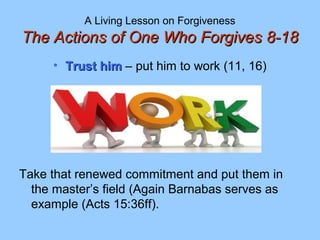 A Living Lesson on Forgiveness
The Actions of One Who Forgives 8-18The Actions of One Who Forgives 8-18
• Trust himTrust him – put him to work (11, 16)
Take that renewed commitment and put them in
the master’s field (Again Barnabas serves as
example (Acts 15:36ff).
 