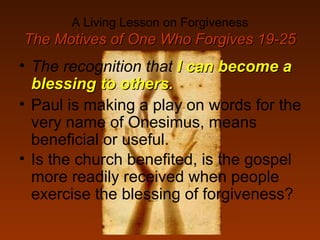 A Living Lesson on Forgiveness
The Motives of One Who Forgives 19-25The Motives of One Who Forgives 19-25
• The recognition that I can become aI can become a
blessing to others.blessing to others.
• Paul is making a play on words for the
very name of Onesimus, means
beneficial or useful.
• Is the church benefited, is the gospel
more readily received when people
exercise the blessing of forgiveness?
 